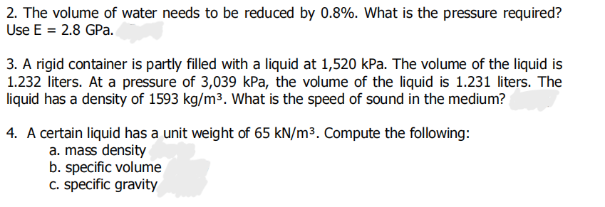 2. The volume of water needs to be reduced by 0.8%. What is the pressure required?
Use E = 2.8 GPa.
3. A rigid container is partly filled with a liquid at 1,520 kPa. The volume of the liquid is
1.232 liters. At a pressure of 3,039 kPa, the volume of the liquid is 1.231 liters. The
liquid has a density of 1593 kg/m³. What is the speed of sound in the medium?
4. A certain liquid has a unit weight of 65 kN/m³. Compute the following:
a. mass density
b. specific volume
c. specific gravity

