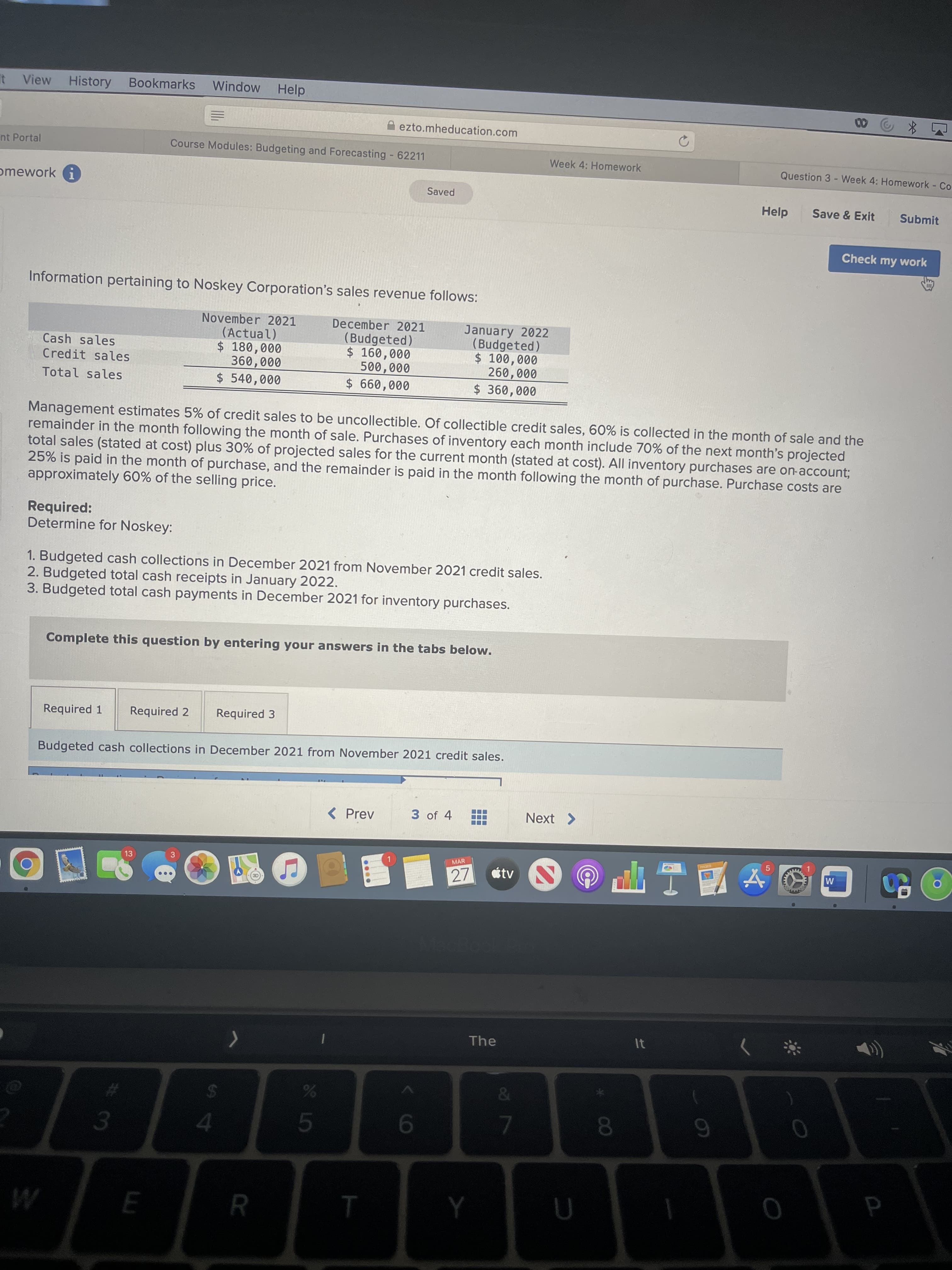 P
00
it View
History
Bookmarks
Window
Help
00
A ezto.mheducation.com
nt Portal
Course Modules: Budgeting and Forecasting 62211
Week 4: Homework
Question 3 - Week 4: Homework - Co
omework G
Saved
Help
Save & Exit
Submit
Check my work
Information pertaining to Noskey Corporation's sales revenue follows:
November 2021
(Actual)
$ 180,000
December 2021
(Budgeted)
$ 160,000
500,000
January 2022
(Budgeted)
Cash sales
000'09
$ 540,000
Credit sales
$ 360,000
000'09
Total sales
000'099 2$
Management estimates 5% of credit sales to be uncollectible. Of collectible credit sales, 60% is collected in the month of sale and the
remainder in the month following the month of sale. Purchases of inventory each month include 70% of the next month's projected
total sales (stated at cost) plus 30% of projected sales for the current month (stated at cost). All inventory purchases are on-account;
25% is paid in the month of purchase, and the remainder is paid in the month following the month of purchase. Purchase costs are
approximately 60% of the selling price.
Required:
Determine for Noskey:
1. Budgeted cash collections in December 2021 from November 2021 credit sales.
2. Budgeted total cash receipts in January 2022.
3. Budgeted total cash payments in December 2021 for inventory purchases.
Complete this question by entering your answers in the tabs below.
Required 1
Required 2
Required 3
Budgeted cash collections in December 2021 from November 2021 credit sales.
( Prev
3 of 4
Next >
OONE
MAR
5.
13
3
étv
M
27
63
The
&
24
7.
6
3.
4.

