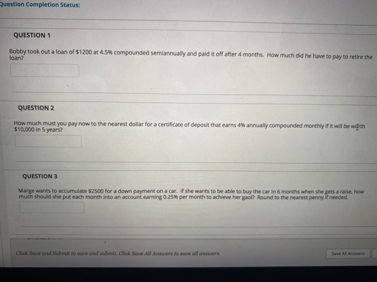 Question Completion Status:
QUESTION 1
Bobby took out a loan of $1200 at 4.5% compounded semiannually and paid it off after 4 months. How much did he have to pay to retire the
loan?
QUESTION 2
How much must you pay now to the nearest dollar for a certificate of deposit that earns 4% annually compounded monthly if it will be warth
$10,000 in 5 years?
QUESTION 3
Marge wants to accumulate $2500 for a down payment on a car. If she wants to be able to buy the car in 6 months when she gets a raise, how
much should she put each month into an account earning 0.25% per month to achieve her gaol? Round to the nearest penny if needed.
Click Save and Submit to save and submit. Click Save All Answers to save all answers.
Save All Answers
