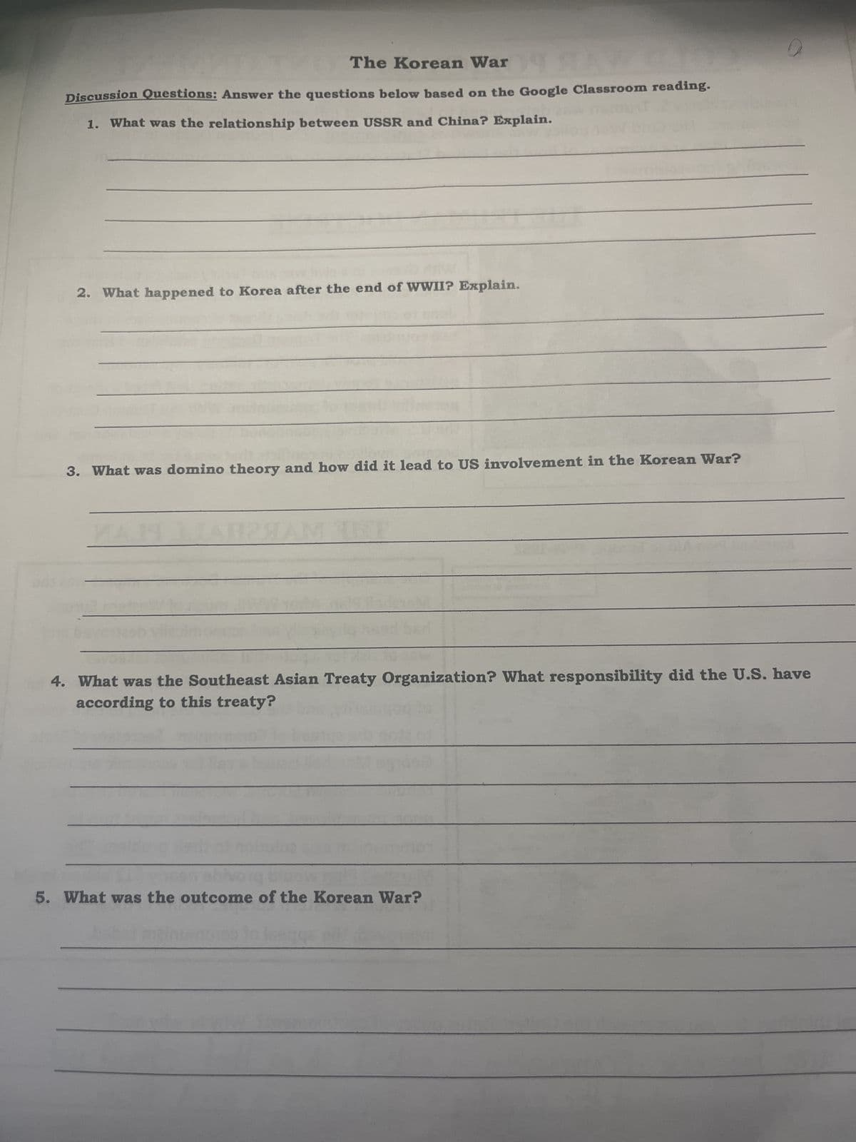 The Korean War
SAY
Discussion Questions: Answer the questions below based on the Google Classroom reading.
1. What was the relationship between USSR and China? Explain.
2. What happened to Korea after the end of WWII? Explain.
3. What was domino theory and how did it lead to US involvement in the Korean War?
ДАПРЯАМА
4. What was the Southeast Asian Treaty Organization? What responsibility did the U.S. have
according to this treaty?
5. What was the outcome of the Korean War?