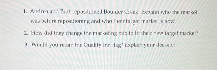 1. Andrea and Burt repositioned Boulder Creek. Explain who the market
was before repositioning and who their target market is now.
2. How did they change the marketing mix to fit their new target market?
3. Would you retain the Quality Inn flag? Explain your decision.
