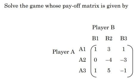 Solve the game whose pay-off matrix is given by
Player B
B1 B2 B3
Player A Al
A2 0
3
-4
-3
АЗ
1
5
-1
1.
