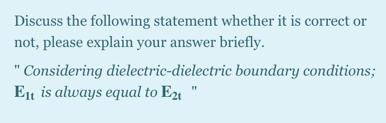 Discuss the following statement whether it is correct or
not, please explain your answer briefly.
Considering dielectric-dielectric boundary conditions;
Eit is always equal to E24 "
