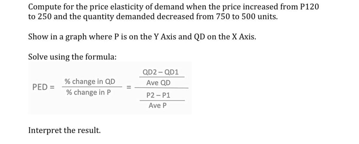 Compute for the price elasticity of demand when the price increased from P120
to 250 and the quantity demanded decreased from 750 to 500 units.
Show in a graph where P is on the Y Axis and QD on the X Axis.
Solve using the formula:
QD2 - QD1
% change in QD
Ave QD
PED =
% change in P
P2 - P1
Ave P
Interpret the result.
