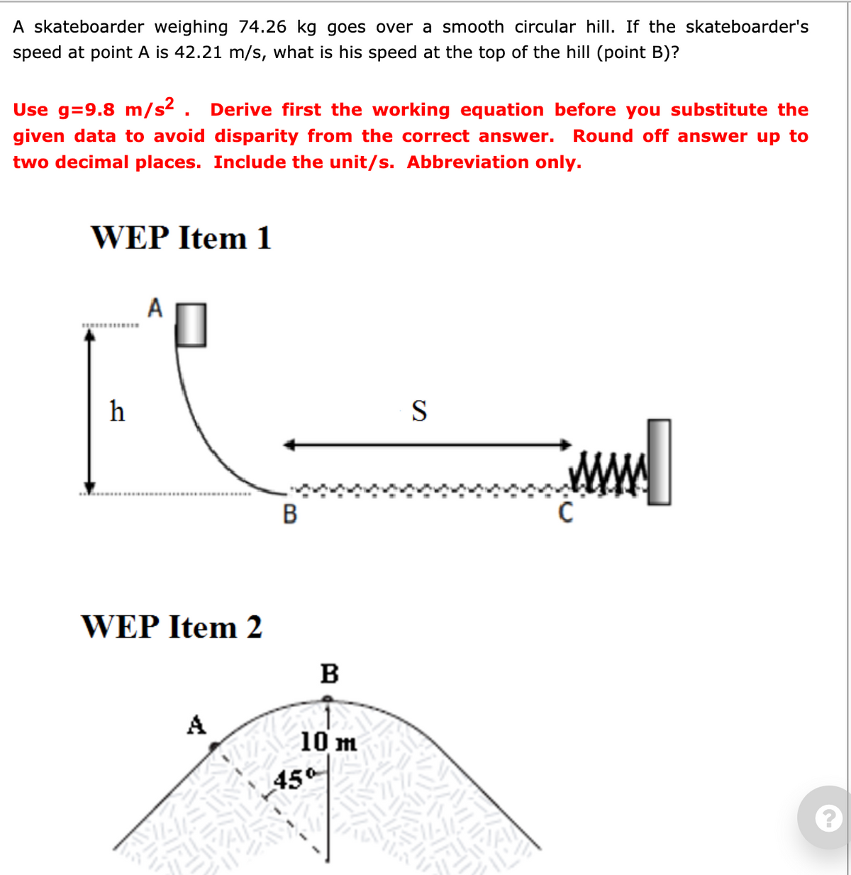 A skateboarder weighing 74.26 kg goes over a smooth circular hill. If the skateboarder's
speed at point A is 42.21 m/s, what is his speed at the top of the hill (point B)?
Use g=9.8 m/s2 . Derive first the working equation before you substitute the
given data to avoid disparity from the correct answer.
Round off answer up to
two decimal places. Include the unit/s. Abbreviation only.
WEP Item 1
АП
h
S
В
WEP Item 2
B
A
10 m
450
