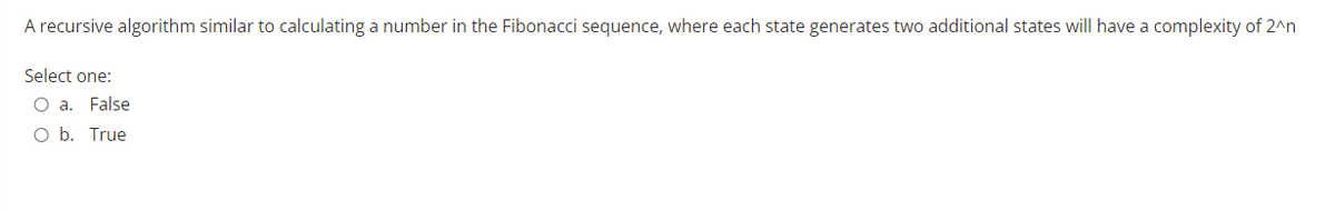 A recursive algorithm similar to calculating a number in the Fibonacci sequence, where each state generates two additional states will have a complexity of 2^n
Select one:
O a. False
O b.
True