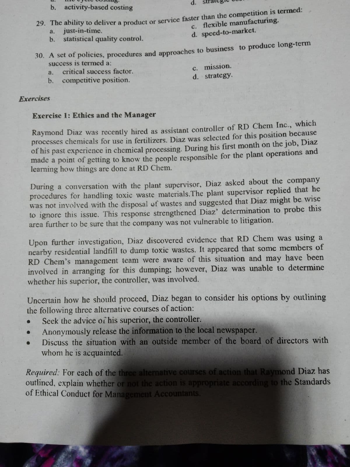 b. activity-based costing
d.
c. flexible manufacturing.
d. speed-to-market.
29. The ability to deliver a product or service faster than the competition is termed:
just-in-time.
statistical quality control.
a.
b.
30. A set of policies, procedures and approaches to business to produce long-term
success is termed a:
critical success factor.
c. mission.
d. strategy.
a.
b. competitive position.
Exercises
Exercise 1: Ethics and the Manager
Raymond Diaz was recently hired as assistant controller of RD Chem Inc., which
processes chemicals for use in fertilizers. Diaz was selected for this position because
of his past experience in chemical processing. During his first month on the job, Diaz
made a point of getting to know the people responsible for the plant operations and
learning how things are done at RD Chem.
During a conversation with the plant supervisor, Diaz asked about the company
procedures for handling toxic waste materials.The plant supervisor replied that he
was not involved with the disposal of wastes and suggested that Diaz might be wise
to ignore this issue. This response strengthened Diaz' determination to probe this
area further to be sure that the company was not vulnerable to litigation.
Upon further investigation, Diaz discovered evidence that RD Chem was using a
nearby residential landfill to dump toxic wastes. It appeared that some members of
RD Chem's management team were aware of this situation and may have been
involved in arranging for this dumping; however, Diaz was unable to determine
whether his superior, the controller, was involved.
Uncertain how he should proceed, Diaz began to consider his options by outlining
the following three alternative courses of action:
Seek the advice of his superior, the controller.
Anonymously release the information to the local newspaper.
Discuss the situation with an outside member of the board of directors with
whom he is acquainted.
Required: For each of the three alternative courses of action that Raymond IDiaz has
outlined, explain whether or not the action is appropriate according to the Standards
of Ethical Conduct for Management Accountants.
