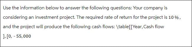 Use the information below to answer the following questions: Your company is
considering an investment project. The required rate of return for the project is 10 %,
and the project will produce the following cash flows: \table[[ Year, Cash flow
], [0, - 55,000