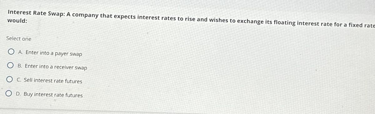 Interest Rate Swap: A company that expects interest rates to rise and wishes to exchange its floating interest rate for a fixed rate
would:
Select one
OA. Enter into a payer swap
B. Enter into a receiver swap
C. Sell interest rate futures
OD. Buy interest rate futures