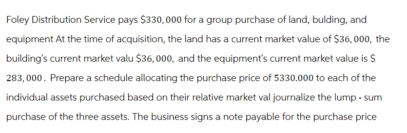 Foley Distribution Service pays $330,000 for a group purchase of land, bulding, and
equipment At the time of acquisition, the land has a current market value of $36,000, the
building's current market valu $36, 000, and the equipment's current market value is $
283,000. Prepare a schedule allocating the purchase price of 5330.000 to each of the
individual assets purchased based on their relative market val journalize the lump - sum
purchase of the three assets. The business signs a note payable for the purchase price