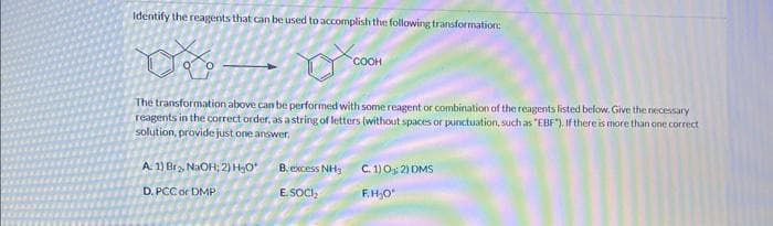 Identify the reagents that can be used to accomplish the following transformation:
COOH
The transformation above can be performed with some reagent or combination of the reagents listed below. Give the necessary
reagents in the correct order, as a string of letters (without spaces or punctuation, such as "EBF"). If there is more than one correct
solution, provide just one answer,
A. 1) Br₂, NaOH; 2) H₂O* B. excess NH3
D. PCC or DMP
E.SOCI₂
C. 1) 0:2) DMS
F.H₂0¹