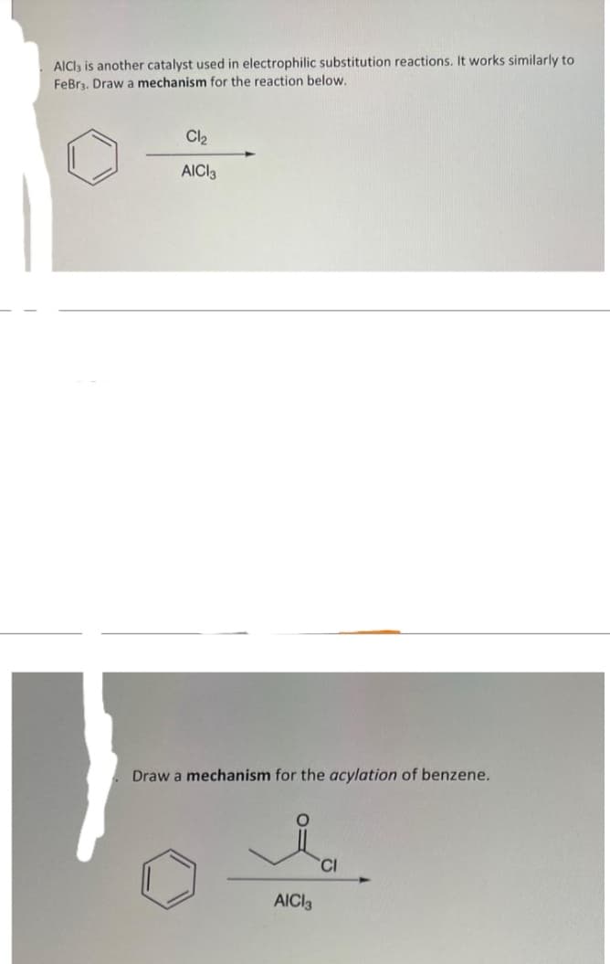 AlCl3 is another catalyst used in electrophilic substitution reactions. It works similarly to
FeBr3. Draw a mechanism for the reaction below.
Cl₂
AICI 3
Draw a mechanism for the acylation of benzene.
AICI 3
CI