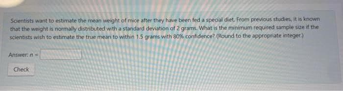 Scientists want to estimate the mean weight of mice after they have been fed a special diet. From previous studies, it is known
that the weight is normally distributed with a standard deviation of 2 grams. What is the minimum required sample size if the
scientists wish to estimate the true mean to within 1.5 grams with 80% confidence? (Round to the appropriate integer.)
Answer: n=
Check