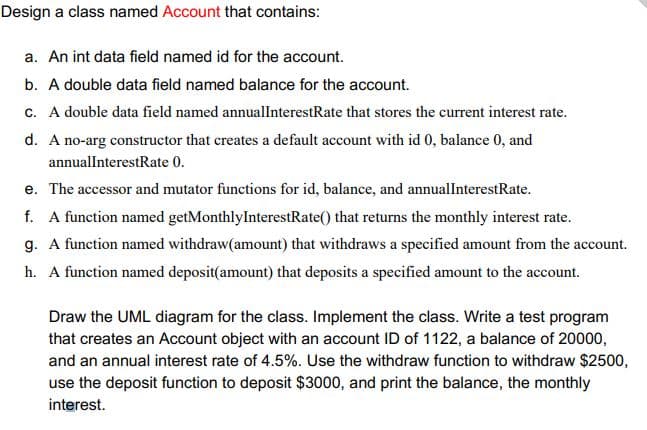 Design a class named Account that contains:
a. An int data field named id for the account.
b. A double data field named balance for the account.
c. A double data field named annualInterestRate that stores the current interest rate.
d. A no-arg constructor that creates a default account with id 0, balance 0, and
annualInterestRate 0.
e. The accessor and mutator functions for id, balance, and annualInterestRate.
f. A function named getMonthlyInterestRate() that returns the monthly interest rate.
g. A function named withdraw(amount) that withdraws a specified amount from the account.
h. A function named deposit(amount) that deposits a specified amount to the account.
Draw the UML diagram for the class. Implement the class. Write a test program
that creates an Account object with an account ID of 1122, a balance of 20000,
and an annual interest rate of 4.5%. Use the withdraw function to withdraw $2500,
use the deposit function to deposit $3000, and print the balance, the monthly
interest.