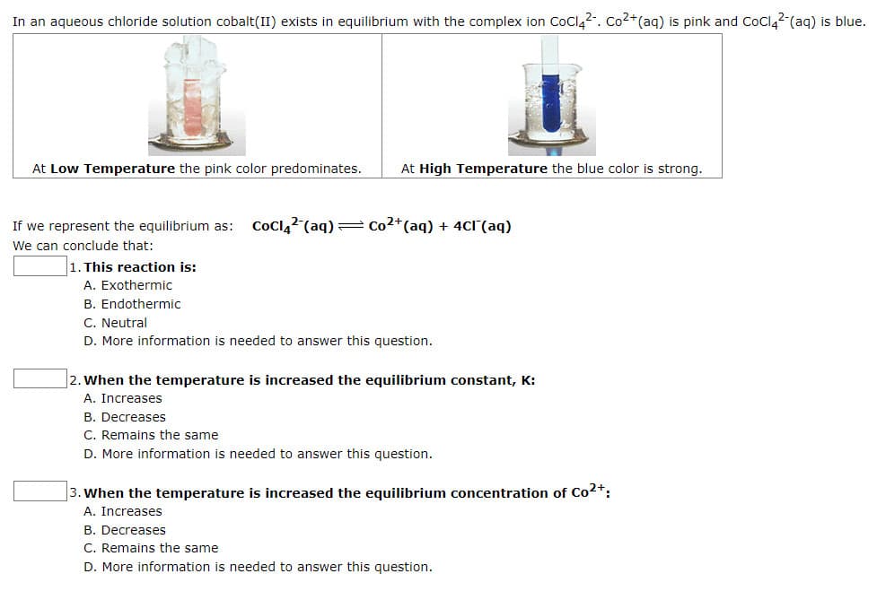 In an aqueous chloride solution cobalt(II) exists in equilibrium with the complex ion CoClą2-. Co2+(aq) is pink and CoCl42-(aq) is blue.
At Low Temperature the pink color predominates.
At High Temperature the blue color is strong.
If we represent the equilibrium as:
Coclą2 (aq) = Co2*(aq) + 4CI(aq)
We can conclude that:
1. This reaction is:
A. Exothermic
B. Endothermic
C. Neutral
D. More information is needed to answer this question.
2. When the temperature is increased the equilibrium constant, K:
A. Increases
B. Decreases
C. Remains the same
D. More information is needed to answer this question.
3. When the temperature is increased the equilibrium concentration of Co2+:
A. Increases
B. Decreases
C. Remains the same
D. More information is needed to answer this question.
