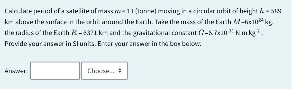 Calculate period of a satellite of mass m= 1 t (tonne) moving in a circular orbit of height h = 589
km above the surface in the orbit around the Earth. Take the mass of the Earth M-6x1024 kg,
the radius of the Earth R = 6371 km and the gravitational constant G=6.7x10-¹¹ N m kg‍².
Provide your answer in SI units. Enter your answer in the box below.
Answer:
Choose... →