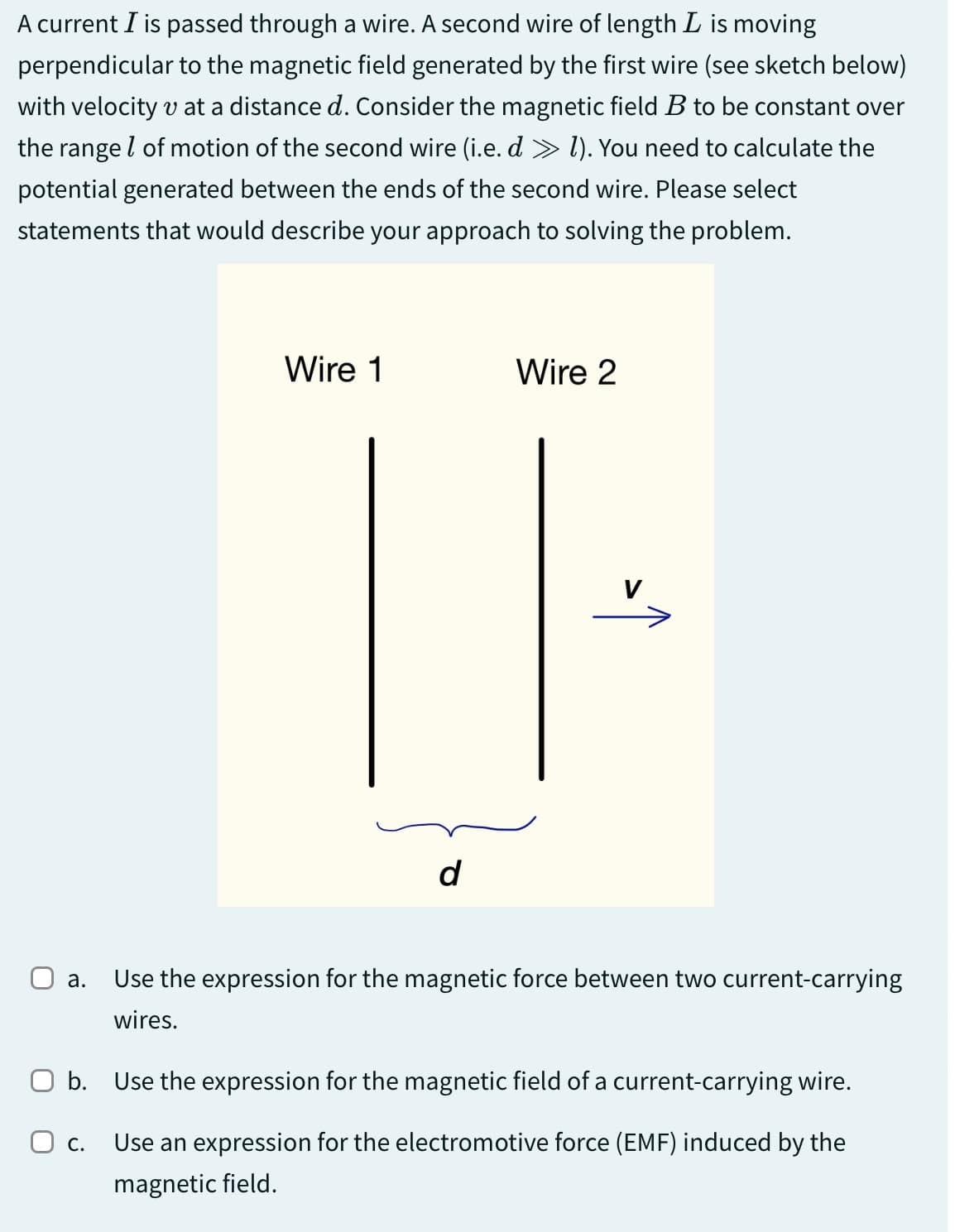 A current I is passed through a wire. A second wire of length L is moving
perpendicular to the magnetic field generated by the first wire (see sketch below)
with velocity v at a distance d. Consider the magnetic field B to be constant over
the range of motion of the second wire (i.e. d » 1). You need to calculate the
potential generated between the ends of the second wire. Please select
statements that would describe your approach to solving the problem.
Wire 1
Wire 2
d
V
☐ a. Use the expression for the magnetic force between two current-carrying
wires.
☐ b. Use the expression for the magnetic field of a current-carrying wire.
О с.
Use an expression for the electromotive force (EMF) induced by the
magnetic field.