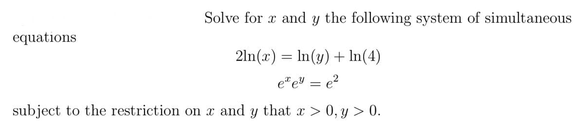 equations
Solve for x and y the following system of simultaneous
2ln(x) = ln(y) + In(4)
exey = e²
subject to the restriction on x and y that x > 0, y > 0.