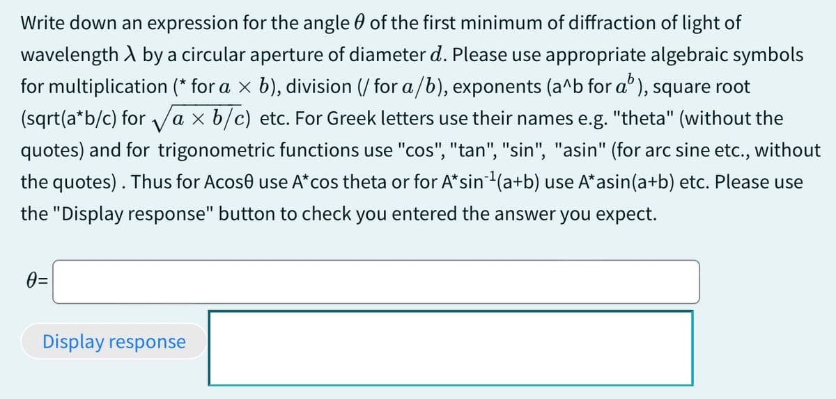 Write down an expression for the angle of the first minimum of diffraction of light of
wavelength A by a circular aperture of diameter d. Please use appropriate algebraic symbols
for multiplication (* for a × b), division (/ for a/b), exponents (a^b for a³), square root
(sqrt(a*b/c) for √a × b/c) etc. For Greek letters use their names e.g. "theta" (without the
quotes) and for trigonometric functions use "cos", "tan", "sin", "asin" (for arc sine etc., without
the quotes). Thus for Acose use A* cos theta or for A*sin‍¹ (a+b) use A*asin(a+b) etc. Please use
the "Display response" button to check you entered the answer you expect.
0=
Display response