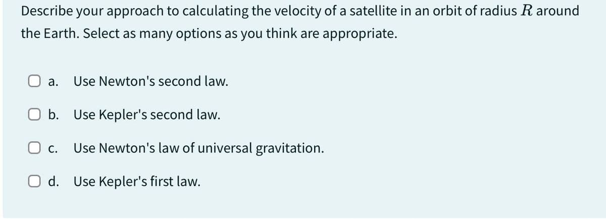 Describe your approach to calculating the velocity of a satellite in an orbit of radius R around
the Earth. Select as many options as you think are appropriate.
a. Use Newton's second law.
O b. Use Kepler's second law.
☐ c. Use Newton's law of universal gravitation.
d. Use Kepler's first law.
