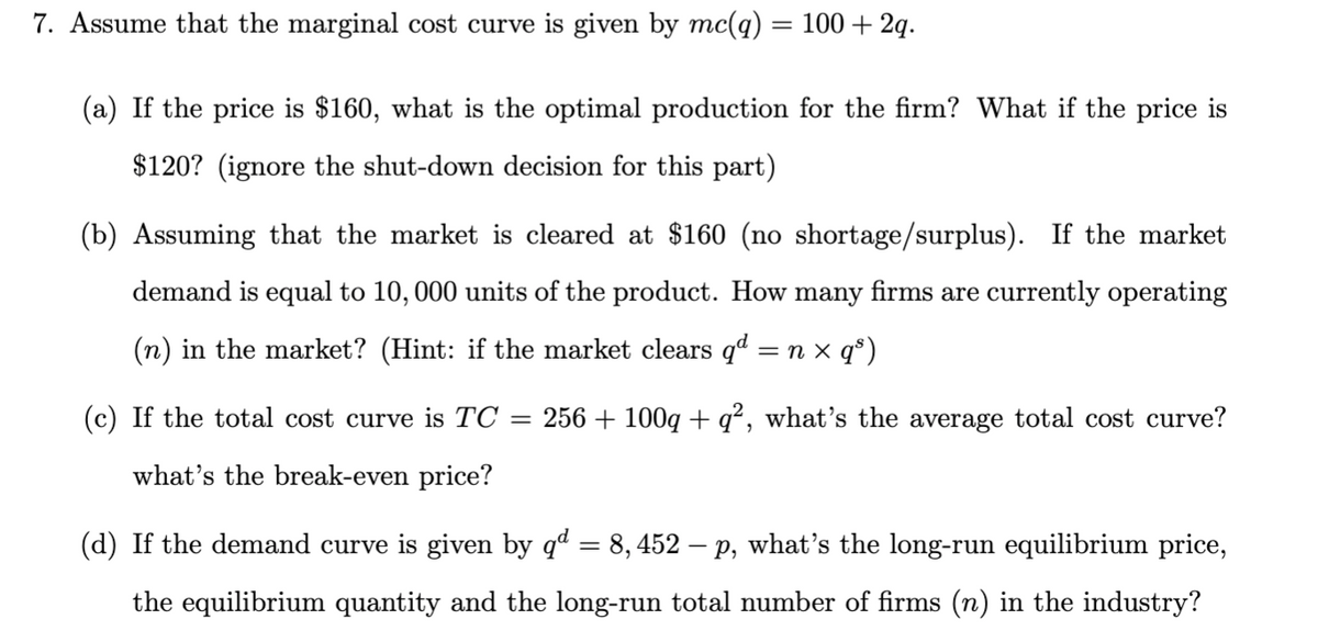 7. Assume that the marginal cost curve is given by mc(q) = 100 + 2q.
(a) If the price is $160, what is the optimal production for the firm? What if the price is
$120? (ignore the shut-down decision for this part)
(b) Assuming that the market is cleared at $160 (no shortage/surplus). If the market
demand is equal to 10,000 units of the product. How many firms are currently operating
(n) in the market? (Hint: if the market clears qª = n x q°)
(c) If the total cost curve is TC
256 + 100g + q², what's the average total cost curve?
%3|
what's the break-even price?
(d) If the demand curve is given by qd = 8, 452 – p, what's the long-run equilibrium price,
the equilibrium quantity and the long-run total number of firms (n) in the industry?
