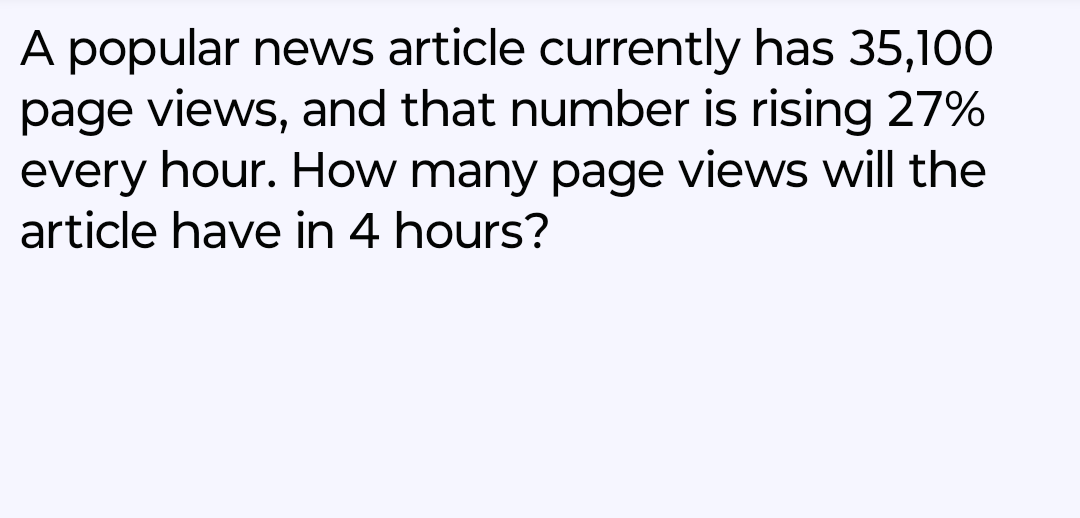 A popular news article currently has 35,100
page views, and that number is rising 27%
every hour. How many page views will the
article have in 4 hours?