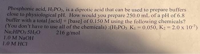 Phosphonic acid, H3PO3, is a diprotic acid that can be used to prepare buffers
close to physiological pH. How would you prepare 250.0 mL of a pH of 6.8
buffer with a total [acid] + [base] of 0.150 M using the following chemicals?
(You don't have to use all of the chemicals) :(H3PO3 K₁ = 0.050, K2 = 2.0 x 10-7)
216 g/mol
Na₂HPO3 SH₂O
1.0 M NaOH
1.0 M HCI