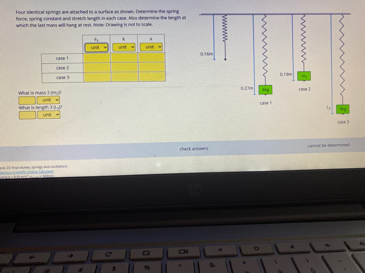 Four identical springs are attached to a surface as shown. Determine the spring
force, spring constant and stretch length in each case. Also determine the length at
which the last mass will hang at rest. Note: Drawing is not to scale.
Fs
k
unit
unit
unit
0.16m
case 1
case 2
0.19m
case 3
0.27m
6kg
case 2
What is mass 2 (m2)?
unit
case 1
What is length 3 (L3)?
La
9kg
unit
case 3
cannot be determined
check answers
Unit 23: final review, springs and oscillations
Desmos Scientific Online Calculator
using g= 9,81m/s, vd 343m/s
&
24
96
www
