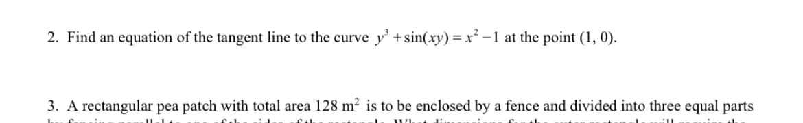 2. Find an equation of the tangent line to the curve y' +sin(xy) =x² -1 at the point (1, 0).
3. A rectangular pea patch with total area 128 m² is to be enclosed by a fence and divided into three equal parts
