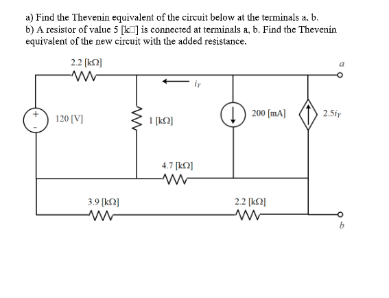 a) Find the Thevenin equivalent of the circuit below at the terminals a, b.
b) A resistor of value 5 [k] is connected at terminals a, b. Find the Thevenin
equivalent of the new circuit with the added resistance.
2.2 (k]
iy
(1) 200 (mA]
2.5iy
120 [V]
1 [kN]
4.7 [k2]
3.9 (kN]
2.2 [kN]
