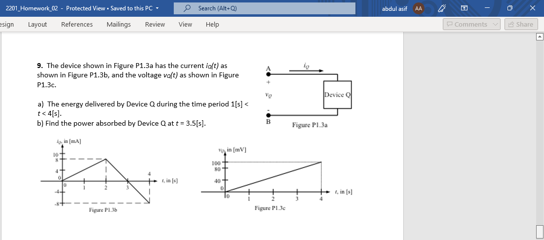 2201_Homework_02 - Protected View · Saved to this PC -
O Search (Alt+Q)
abdul asif
AA.
esign
Layout
References
Mailings
Review
View
Help
P Comments
A Share
9. The device shown in Figure P1.3a has the current ig(t) as
shown in Figure P1.3b, and the voltage va(t) as shown in Figure
P1.3c.
Device Q
a) The energy delivered by Device Q during the time period 1[s] <
t< 4[s].
b) Find the power absorbed by Device Q at t = 3.5[s].
B
Figure Pl.3a
la, in [mA]
Vo, in [mV]
10 T
100
80+
4
1, in [s]
40+
t, in [s]
10
-8"
Figure PL36
Figure PI.3c
