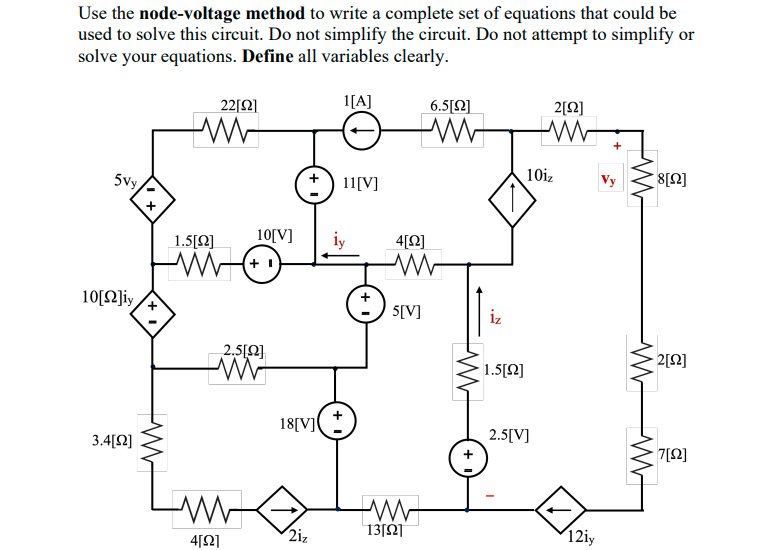 Use the node-voltage method to write a complete set of equations that could be
used to solve this circuit. Do not simplify the circuit. Do not attempt to simplify or
solve your equations. Define all variables clearly.
22[2]
1[A]
6.5[2]
2[Q]
-W-
10iz
Vy
5vy
11[V]
1.5[Ω]
10[V]
iy
4[Q]
10[N]iy
5[V]
iz
2.5[2}
- 2[Q]
1.5[Q]
18[V]
2.5[V]
3.4[Q]
7[2]
2iz
13[Ω
12iy
4[2]
W W-
