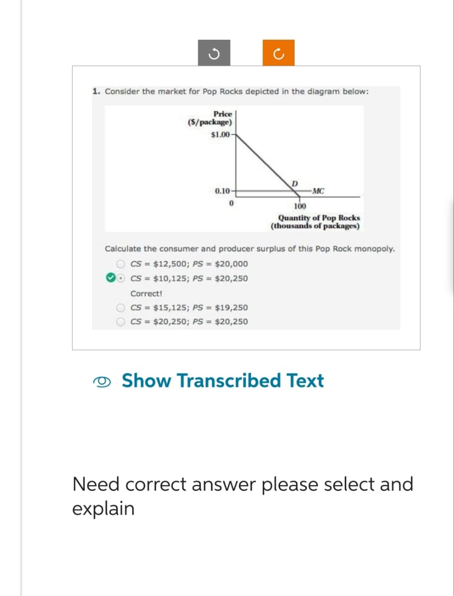 1. Consider the market for Pop Rocks depicted in the diagram below:
Price
(S/package)
$1.00-
0.10-
0
D
Correct!
CS = $15,125; PS = $19,250
CS= $20,250; PS = $20,250
-MC
100
Quantity of Pop Rocks
(thousands of packages)
Calculate the consumer and producer surplus of this Pop Rock monopoly.
CS= $12,500; PS = $20,000
OCS $10,125; PS = $20,250
Show Transcribed Text
Need correct answer please select and
explain
