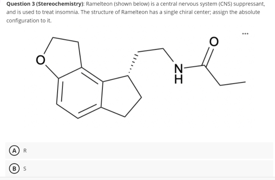 Question 3 (Stereochemistry): Ramelteon (shown below) is a central nervous system (CNS) suppressant,
and is used to treat insomnia. The structure of Ramelteon has a single chiral center; assign the absolute
configuration to it.
AR
B S
O
ZI
O
