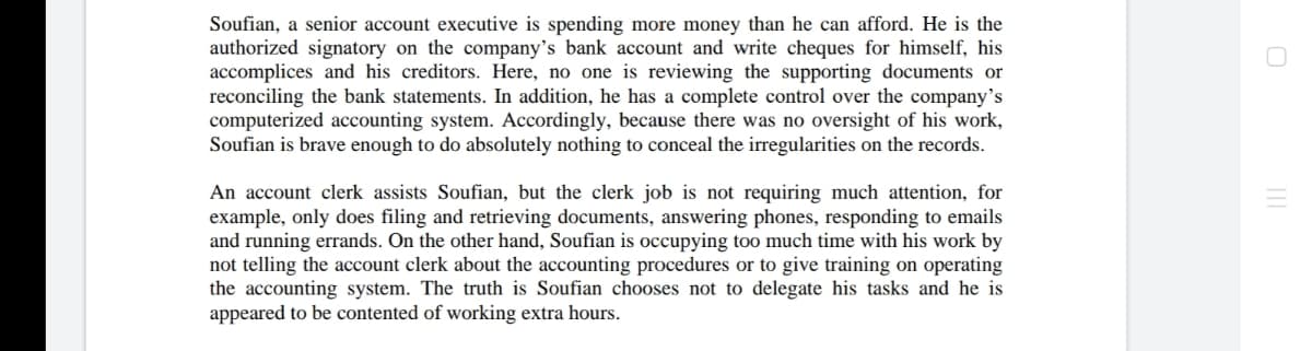 Soufian, a senior account executive is spending more money than he can afford. He is the
authorized signatory on the company's bank account and write cheques for himself, his
accomplices and his creditors. Here, no one is reviewing the supporting documents or
reconciling the bank statements. In addition, he has a complete control over the company's
computerized accounting system. Accordingly, because there was no oversight of his work,
Soufian is brave enough to do absolutely nothing to conceal the irregularities on the records.
An account clerk assists Soufian, but the clerk job is not requiring much attention, for
example, only does filing and retrieving documents, answering phones, responding to emails
and running errands. On the other hand, Soufian is occupying too much time with his work by
not telling the account clerk about the accounting procedures or to give training on operating
the accounting system. The truth is Soufian chooses not to delegate his tasks and he is
appeared to be contented of working extra hours.
