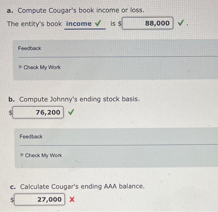 a. Compute Cougar's book income or loss.
The entity's book income ✔ is $
Feedback
Check My Work
b. Compute Johnny's ending stock basis.
76,200
Feedback
Check My Work
c. Calculate Cougar's ending AAA balance.
27,000 X
88,000 ✔.
