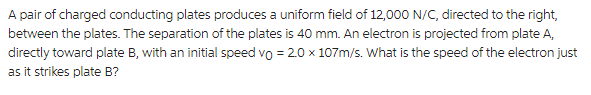 A pair of charged conducting plates produces a uniform field of 12,000 N/C, directed to the right,
between the plates. The separation of the plates is 40 mm. An electron is projected from plate A,
directly toward plate B, with an initial speed vo = 2.0 x 107m/s. What is the speed of the electron just
as it strikes plate B?