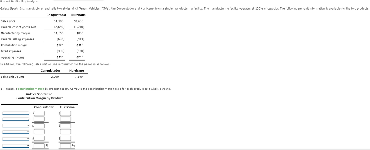 Product Profitability Analysis
Galaxy Sports Inc. manufactures and sells two styles of All Terrain Vehicles (ATVs), the Conquistador and Hurricane, from a single manufacturing facility. The manufacturing facility operates at 100% of capacity. The following per-unit information is available for the two products:
Conquistador
Hurricane
$2,600
$4,200
(2,650)
(1,740)
$1,550
Sales price
Variable cost of goods sold
Manufacturing margin
Variable selling expenses
Contribution margin
Fixed expenses
Operating income
In addition, the following sales unit volume information for the period is as follows:
Conquistador
2,000
Hurricane
1,500
Sales unit volume
Conquistador
(626)
$924
(430)
$494
%
a. Prepare a contribution margin by product report. Compute the contribution margin ratio for each product as a whole percent.
Galaxy Sports Inc.
Contribution Margin by Product
Hurricane
$860
(444)
%
$416
(170)
$246