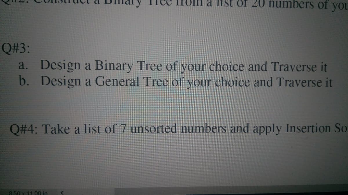 a list öf 20 numbers of you
Q#3:
a. Design a Binary Tree of your choice and Traverse it
b. Design a General Tree of your choice and Traverse it
Q#4: Take a list of 7 unsorted numbers and apply Insertion So.
8.50 x 11.00 in
