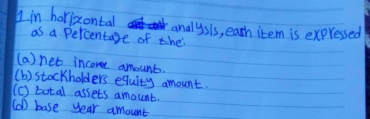 1.in horizontal ant anal ysis, eash item is expressed
as a Percentage of thei
(a)net inconer amounb.
(b)stockholders equity amount.
(C) total assets amount.
@ base year amount
