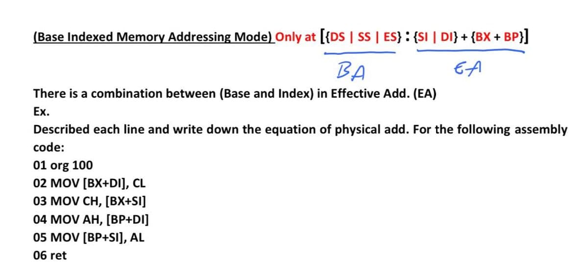 (Base Indexed Memory Addressing Mode) Only at [{DS | SS | ES}: {SI | DI} + {BX +
BP}]
BA
EA
There is a combination between (Base and Index) in Effective Add. (EA)
Ex.
Described each line and write down the equation of physical add. For the following assembly
code:
01 org 100
02 MOV [BX+DI], CL
03 MOV CH, [вх+SI)
04 MOV AH, [BP+DI]
05 MOV [BP+SI], AL
06 ret
