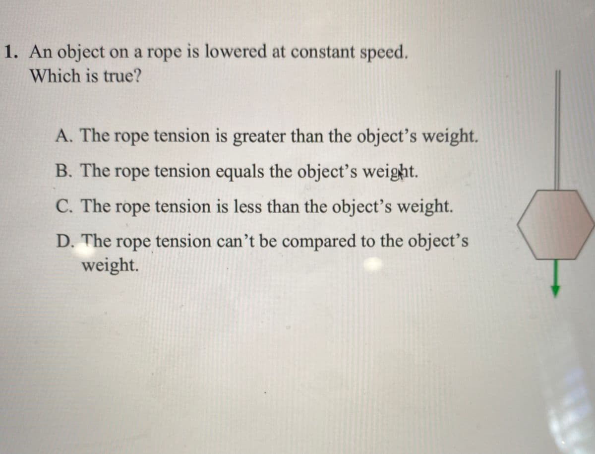 1. An object on a rope is lowered at constant speed.
Which is true?
A. The
rope tension is greater than the object's weight.
B. The rope tension equals the object’s weight.
C. The rope tension is less than the object's weight.
D. The rope tension can’t be compared to the object's
weight.
