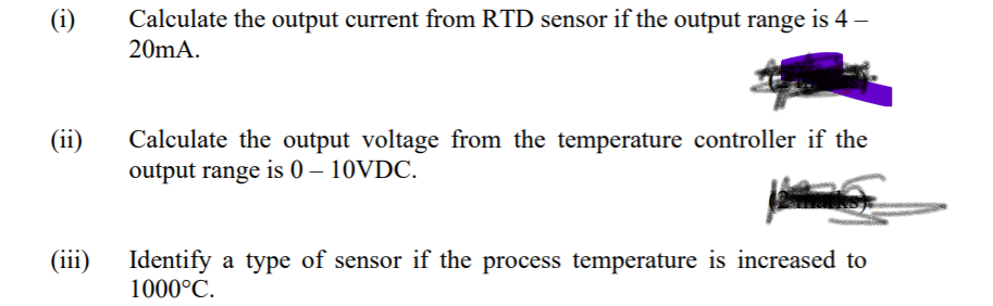 (i)
Calculate the output current from RTD sensor if the output range
is 4 –
20MA.
(ii)
Calculate the output voltage from the temperature controller if the
output range is 0 – 10VDC.
(iii)
Identify a type of sensor if the process temperature is increased to
1000°C.
