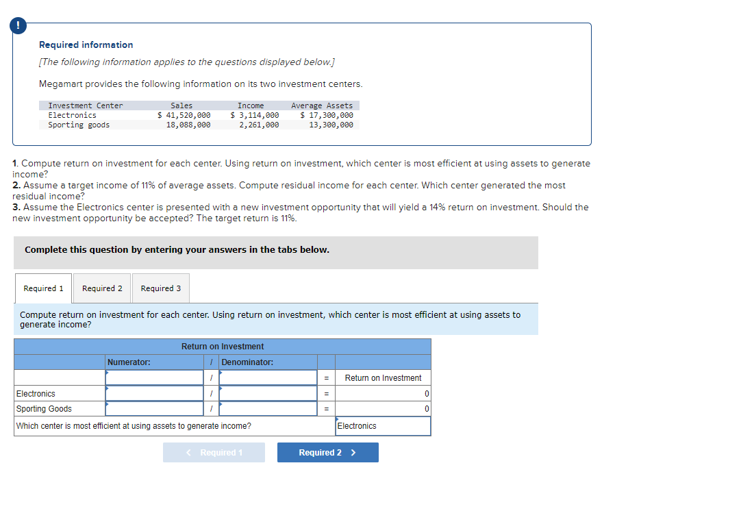 Required information
[The following information applies to the questions displayed below.]
Megamart provides the following information on its two investment centers.
Investment Center
Electronics
Income
$ 3,114,000
2,261,000
Average Assets
$ 17,300,000
13,300,000
Sporting goods
Sales
$ 41,520,000
18,088,000
1. Compute return on investment for each center. Using return on investment, which center is most efficient at using assets to generate
income?
2. Assume a target income of 11% of average assets. Compute residual income for each center. Which center generated the most
residual income?
3. Assume the Electronics center is presented with a new investment opportunity that will yield a 14% return on investment. Should the
new investment opportunity be accepted? The target return is 11%.
Complete this question by entering your answers in the tabs below.
Required 1 Required 2 Required 3
Compute return on investment for each center. Using return on investment, which center is most efficient at using assets to
generate income?
Numerator:
Return on Investment
I
I
1
Denominator:
Electronics
Sporting Goods
Which center is most efficient at using assets to generate income?
< Required 1
= Return on Investment
=
Electronics
Required 2 >
0
0
