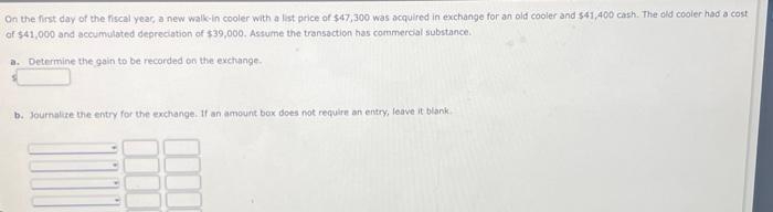 On the first day of the fiscal year, a new walk-in cooler with a list price of $47,300 was acquired in exchange for an old cooler and $41,400 cash. The old cooler had a cost
of $41,000 and accumulated depreciation of $39,000. Assume the transaction has commercial substance.
a. Determine the gain to be recorded on the exchange.
b. Journalize the entry for the exchange. If an amount box does not require an entry, leave it blank.