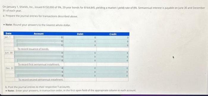 On January 1, Shields, Inc., issued $150,000 of 9%, 20-year bonds for $164,845, yielding a market (yield) rate of 8%. Semiannual interest is payable on June 30 and December
31 of each year.
a. Prepare the journal entries for transactions described above.
Note: Round your answers to the nearest whole dollar.
Date
Jan. 1
Jun. 30
Dec. 31
Account
To record issuance of bonds.
To record first semiannual installment.
:
Debit
0
0
0
0
0
0
D
0
0
Credit
0
0
0
0
0
0
0
To record second semiannual instaliment.
b. Post the journal entries to their respective T-accounts.
Note: Enter your answers, in transaction order, in the first open field of the appropriate column in each account