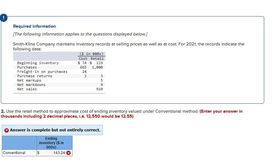 !
Required information
[The following information applies to the questions displayed below.]
Smith-Kline Company maintains inventory records at selling prices as well as at cost. For 2021, the records indicate the
following data:
Beginning inventory
Purchases
Freight-in on purchases
Purchase returns
Net markups
Net markdowns
Net sales
2. Use the retail method to approximate cost of ending inventory valued under Conventional method. (Enter your answer in
thousands including 2 decimal places, i.e. 12,550 would be 12.55)
Conventional
($ in 000s)
Cost Retail
$74 $ 119
665 1,000
24
2
Answer is complete but not entirely correct.
Ending
inventory ($ in
000s)
$
3
5
9
910
143.24