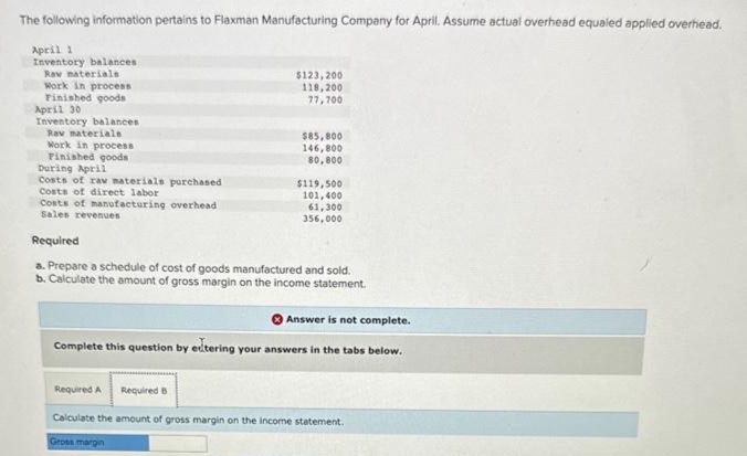 The following information pertains to Flaxman Manufacturing Company for April. Assume actual overhead equaled applied overhead.
April 2
Inventory balances
Raw materials
Work in process
Finished goods
April 30
Inventory balances
Rav materials
Work in process
Finished goods
$123, 200
118,200
77,700
$85,800
146,800
80,800
During April
Costs of raw materials purchased
Costs of direct labor
Costs of manufacturing overhead
Sales revenues
Required
a. Prepare a schedule of cost of goods manufactured and sold.
b. Calculate the amount of gross margin on the income statement.
$119,500
101,400
61,300
356,000
Answer is not complete.
Complete this question by eltering your answers in the tabs below.
Required A Required B
Calculate the amount of gross margin on the income statement.
Gross margin