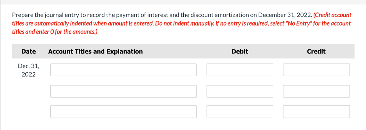 Prepare the journal entry to record the payment of interest and the discount amortization on December 31, 2022. (Credit account
titles are automatically indented when amount is entered. Do not indent manually. If no entry is required, select "No Entry" for the account
titles and enter O for the amounts.)
Date Account Titles and Explanation
Dec. 31,
2022
Debit
Credit