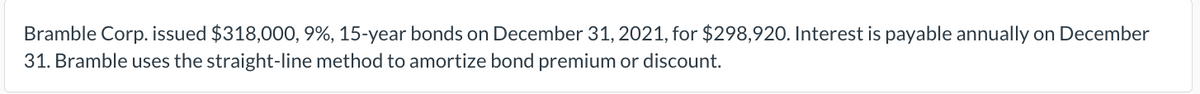 Bramble Corp. issued $318,000, 9%, 15-year bonds on December 31, 2021, for $298,920. Interest is payable annually on December
31. Bramble uses the straight-line method to amortize bond premium or discount.